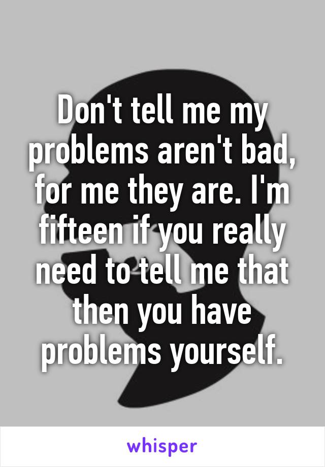 Don't tell me my problems aren't bad, for me they are. I'm fifteen if you really need to tell me that then you have problems yourself.