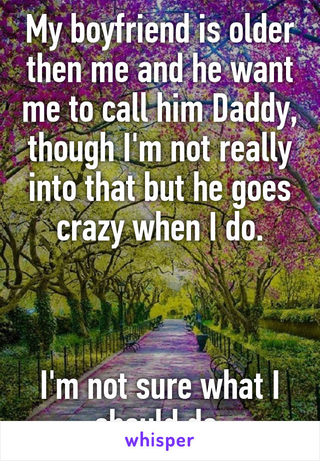 My boyfriend is older then me and he want me to call him Daddy, though I'm not really into that but he goes crazy when I do.



I'm not sure what I should do.