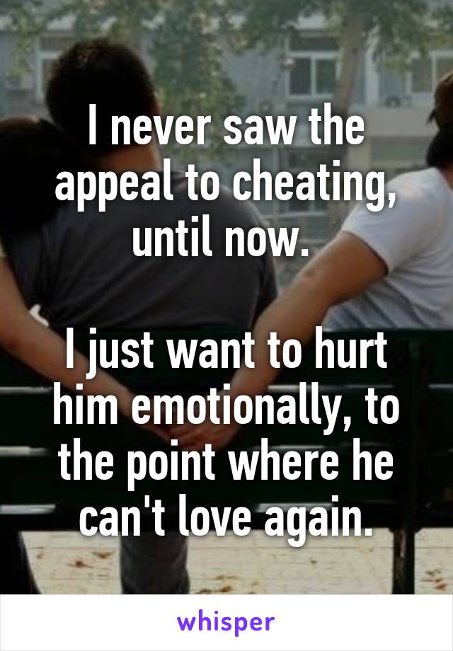 I never saw the appeal to cheating, until now. 

I just want to hurt him emotionally, to the point where he can't love again.