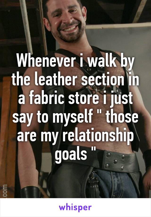 Whenever i walk by the leather section in a fabric store i just say to myself " those are my relationship goals "
