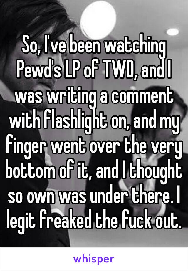 So, I've been watching Pewd's LP of TWD, and I was writing a comment with flashlight on, and my finger went over the very bottom of it, and I thought so own was under there. I legit freaked the fuck out.