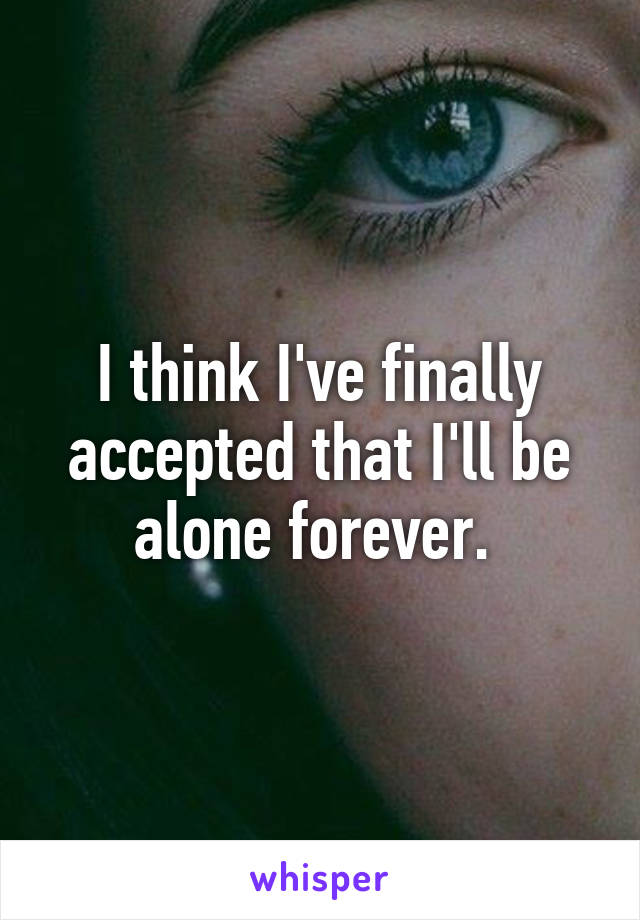 I think I've finally accepted that I'll be alone forever. 