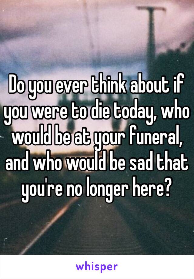 Do you ever think about if you were to die today, who would be at your funeral, and who would be sad that you're no longer here?