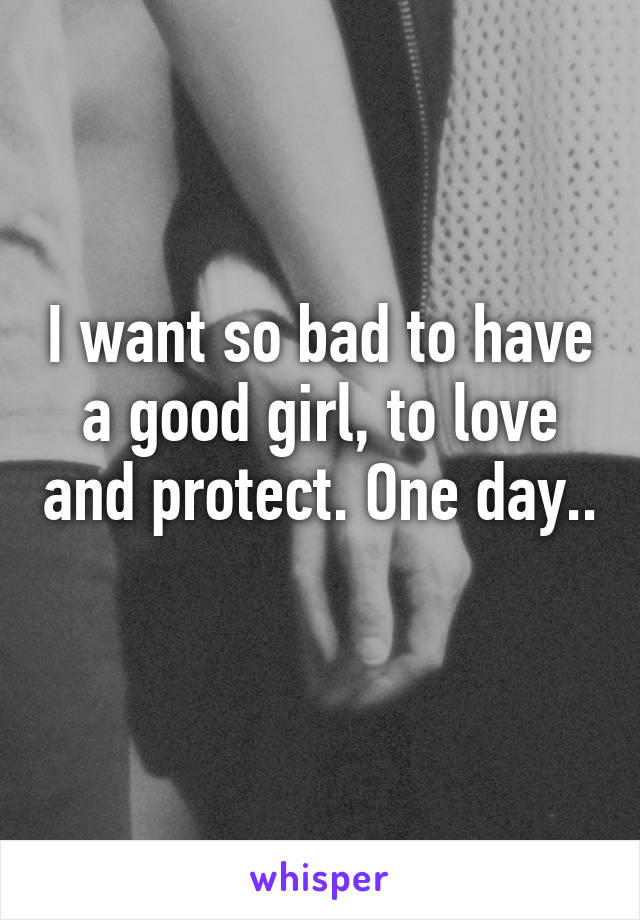 I want so bad to have a good girl, to love and protect. One day.. 