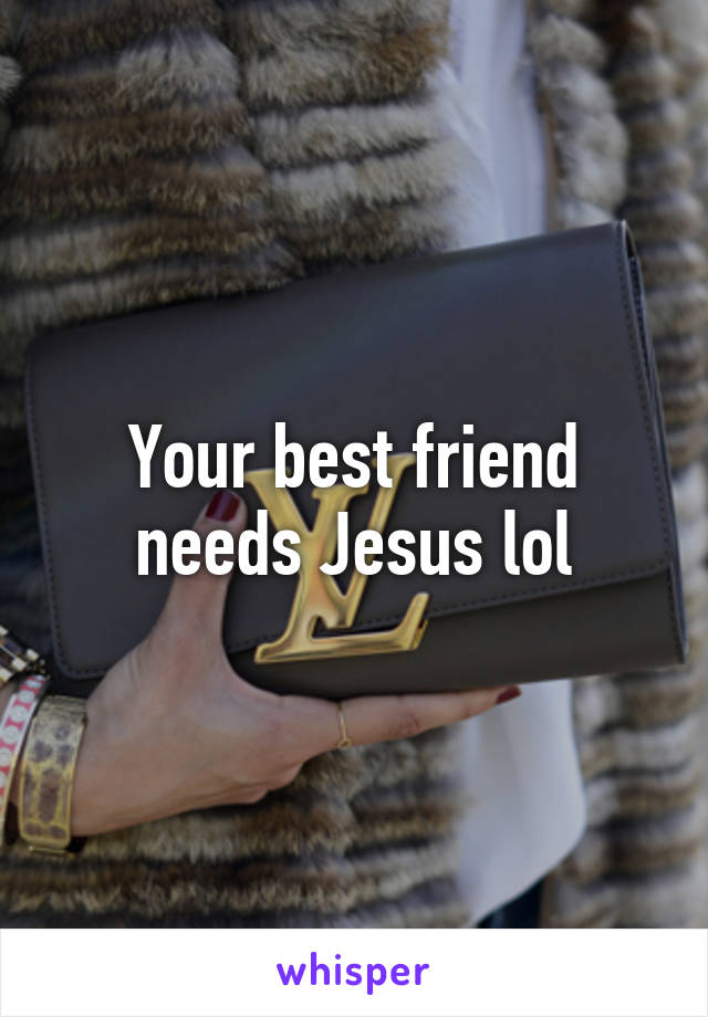 Your best friend needs Jesus lol