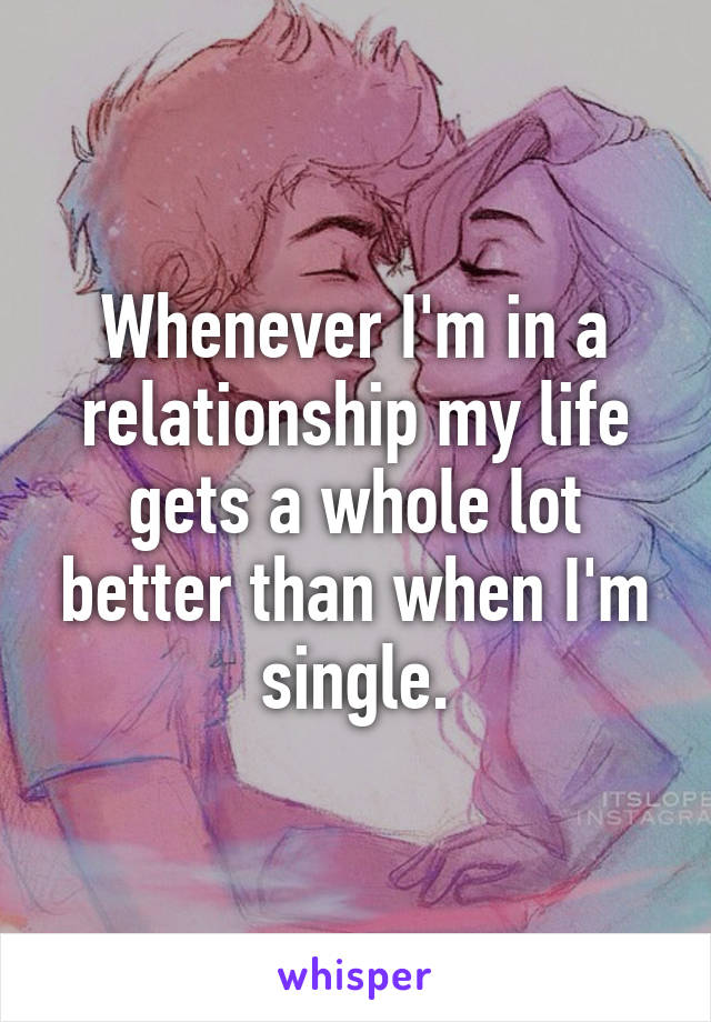 Whenever I'm in a relationship my life gets a whole lot better than when I'm single.