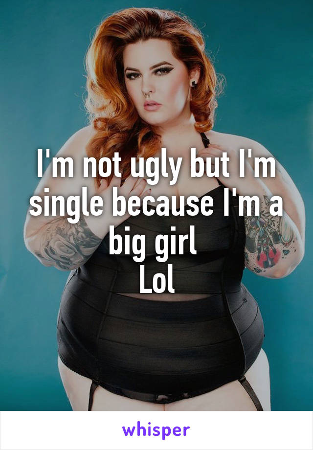 I'm not ugly but I'm single because I'm a big girl 
Lol