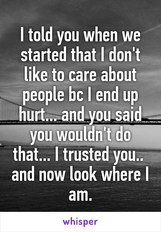 I told you when we started that I don't like to care about people bc I end up hurt... and you said you wouldn't do that... I trusted you..  and now look where I am.