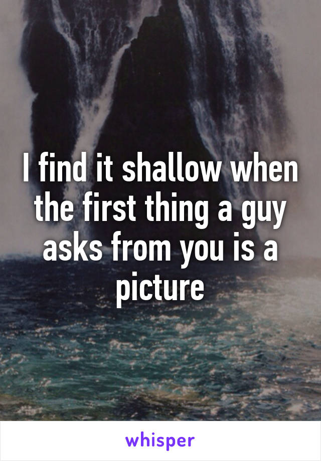 I find it shallow when the first thing a guy asks from you is a picture