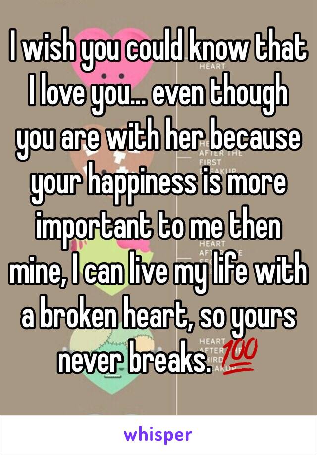 I wish you could know that I love you... even though you are with her because your happiness is more important to me then mine, I can live my life with a broken heart, so yours never breaks. 💯