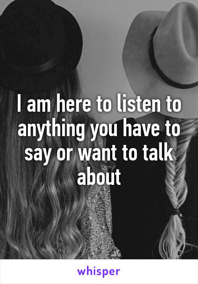 I am here to listen to anything you have to say or want to talk about