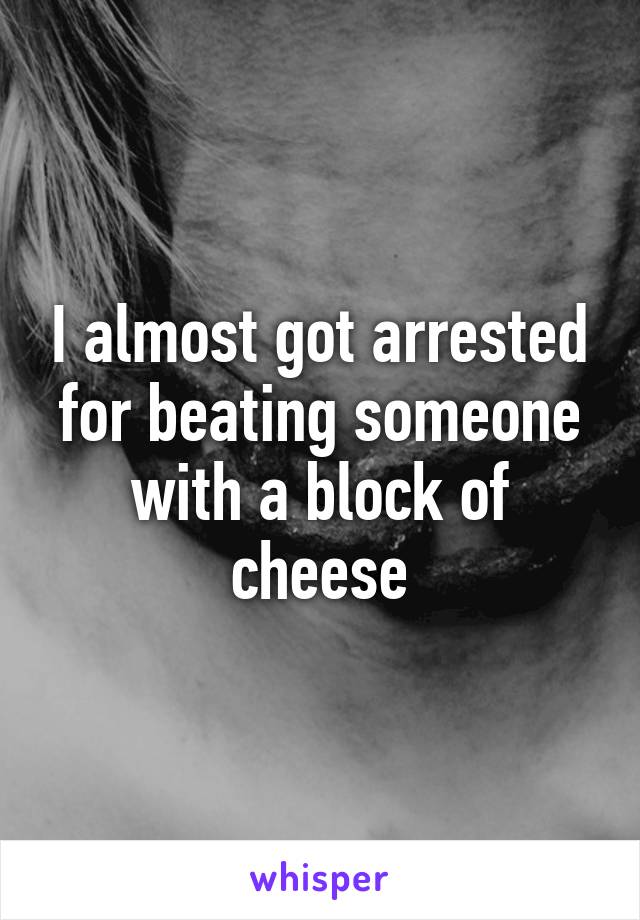I almost got arrested for beating someone with a block of cheese