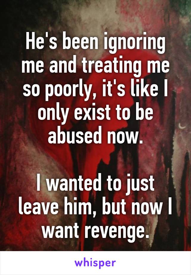 He's been ignoring me and treating me so poorly, it's like I only exist to be abused now.

I wanted to just leave him, but now I want revenge.