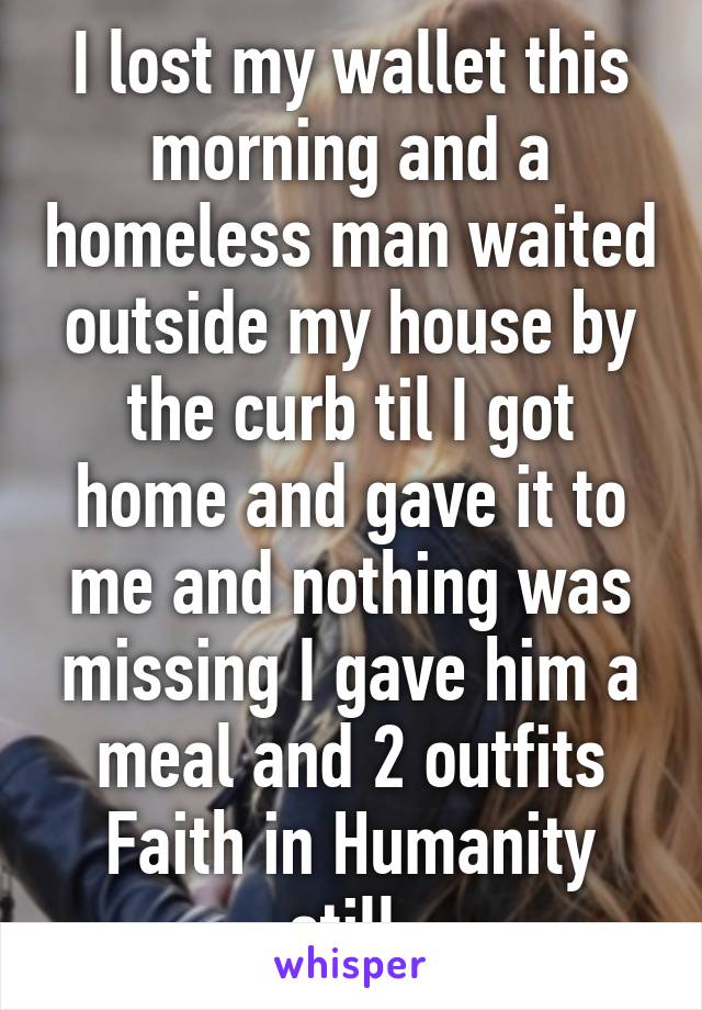 I lost my wallet this morning and a homeless man waited outside my house by the curb til I got home and gave it to me and nothing was missing I gave him a meal and 2 outfits Faith in Humanity still 
