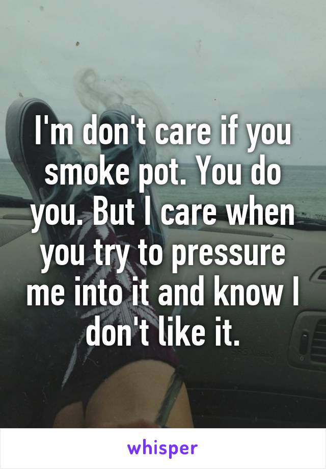 I'm don't care if you smoke pot. You do you. But I care when you try to pressure me into it and know I don't like it.