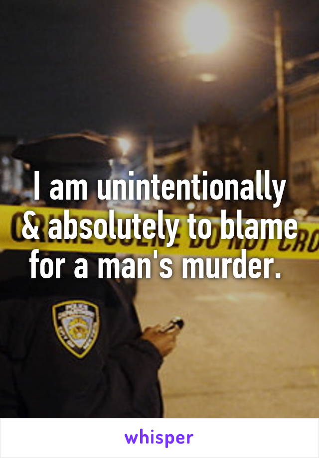 I am unintentionally & absolutely to blame for a man's murder. 