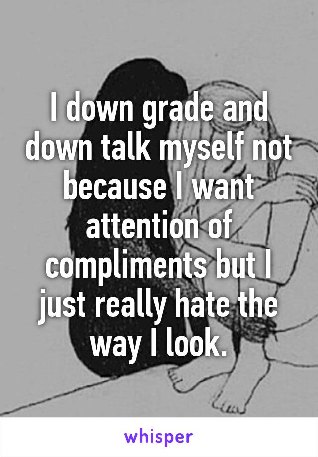 I down grade and down talk myself not because I want attention of compliments but I just really hate the way I look.