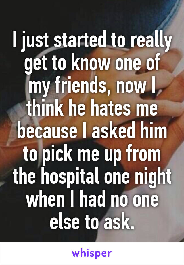 I just started to really get to know one of my friends, now I think he hates me because I asked him to pick me up from the hospital one night when I had no one else to ask.
