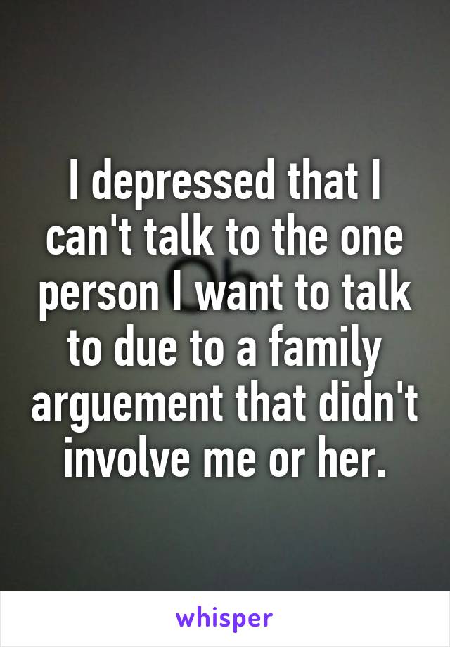 I depressed that I can't talk to the one person I want to talk to due to a family arguement that didn't involve me or her.