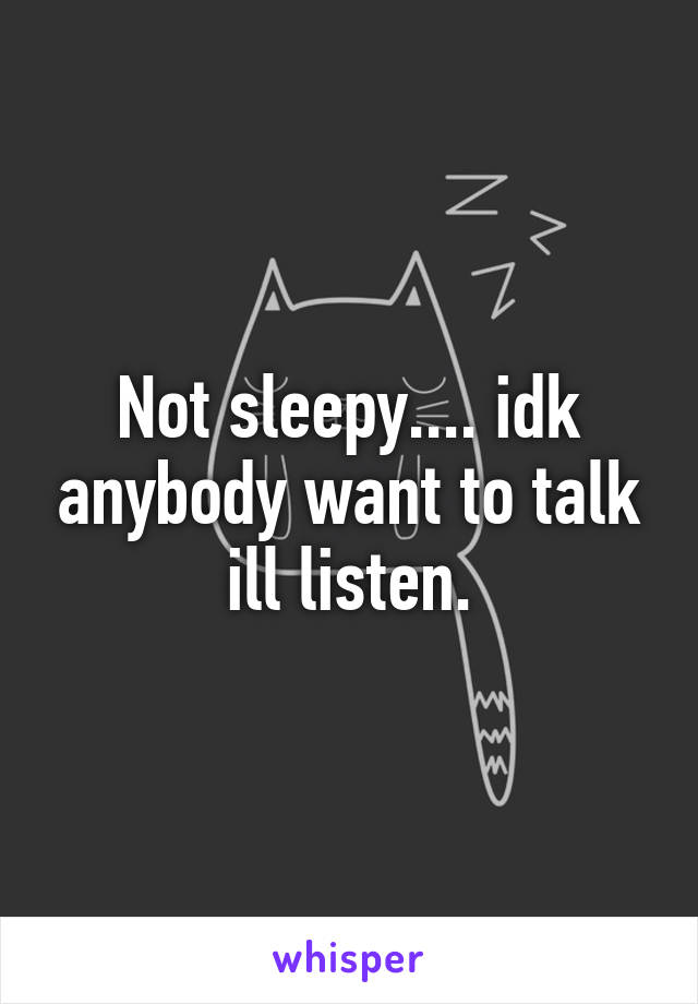 Not sleepy.... idk anybody want to talk ill listen.