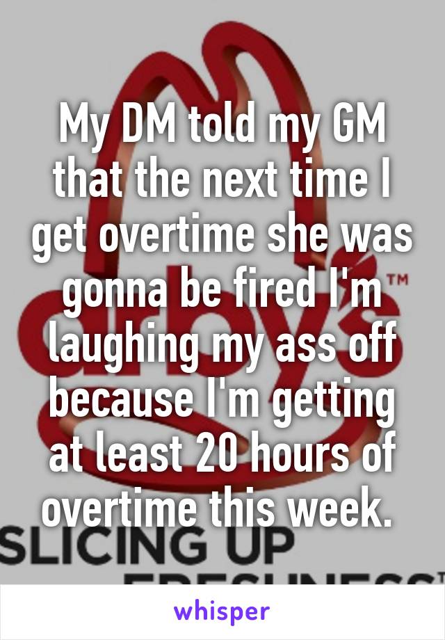 My DM told my GM that the next time I get overtime she was gonna be fired I'm laughing my ass off because I'm getting at least 20 hours of overtime this week. 
