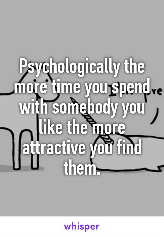 Psychologically the more time you spend with somebody you like the more attractive you find them.