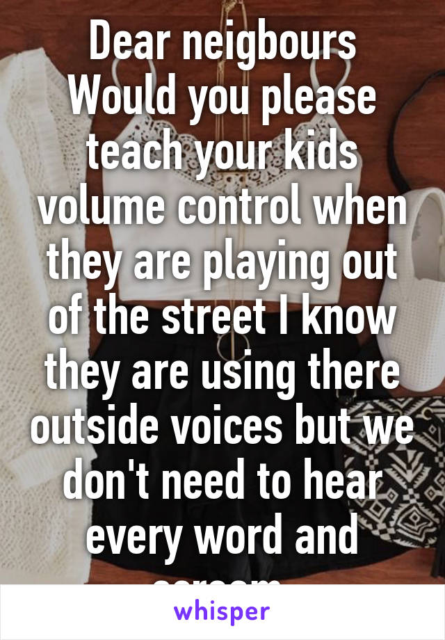 Dear neigbours Would you please teach your kids volume control when they are playing out of the street I know they are using there outside voices but we don't need to hear every word and scream 