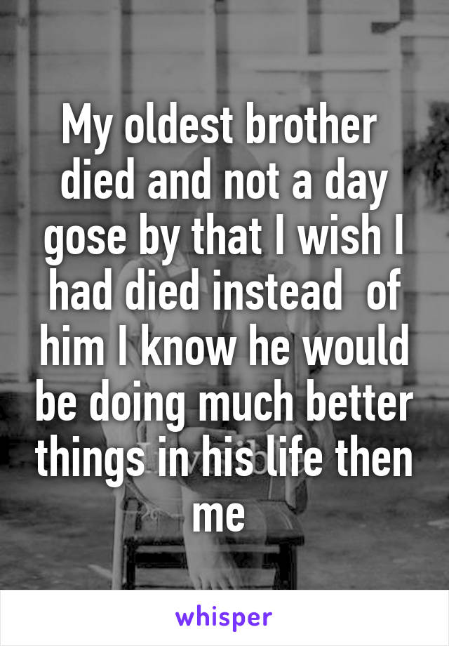 My oldest brother  died and not a day gose by that I wish I had died instead  of him I know he would be doing much better things in his life then me 