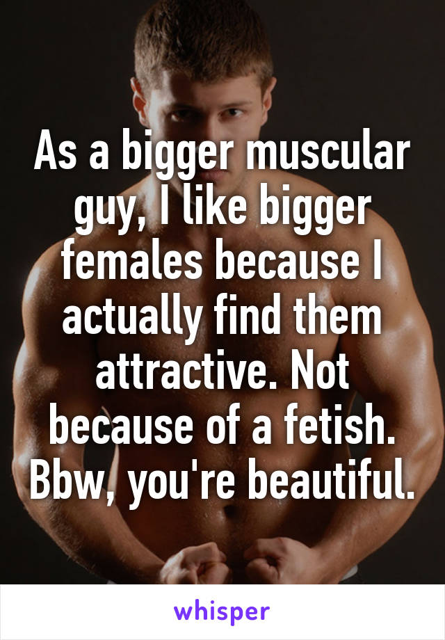 As a bigger muscular guy, I like bigger females because I actually find them attractive. Not because of a fetish. Bbw, you're beautiful.