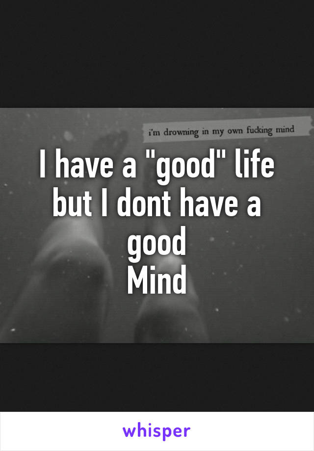 I have a "good" life but I dont have a good
Mind