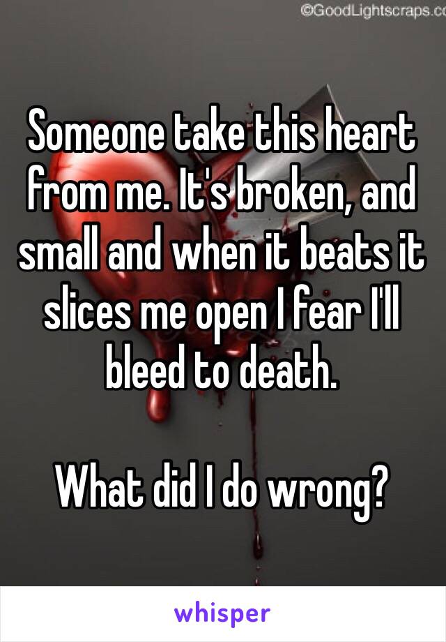 Someone take this heart from me. It's broken, and small and when it beats it slices me open I fear I'll bleed to death. 

What did I do wrong? 