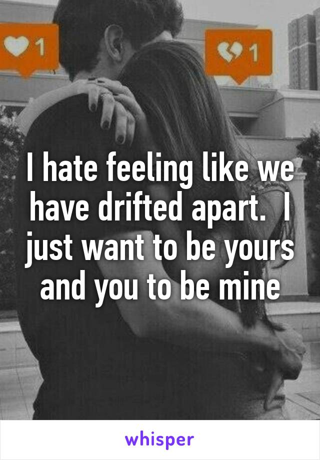 I hate feeling like we have drifted apart.  I just want to be yours and you to be mine