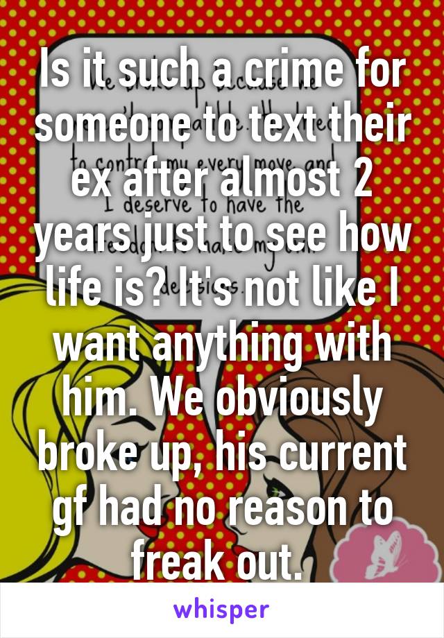 Is it such a crime for someone to text their ex after almost 2 years just to see how life is? It's not like I want anything with him. We obviously broke up, his current gf had no reason to freak out. 