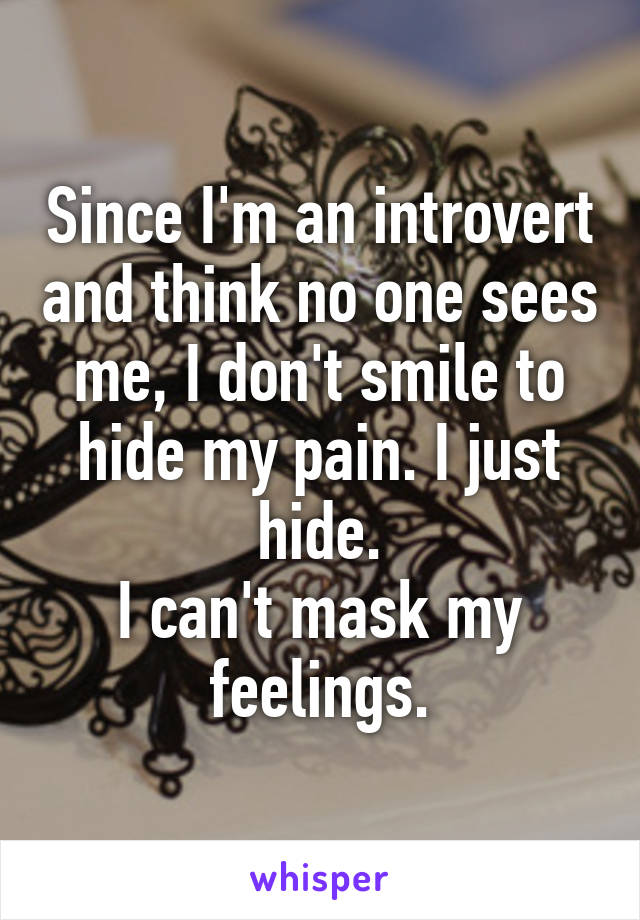 Since I'm an introvert and think no one sees me, I don't smile to hide my pain. I just hide.
I can't mask my feelings.