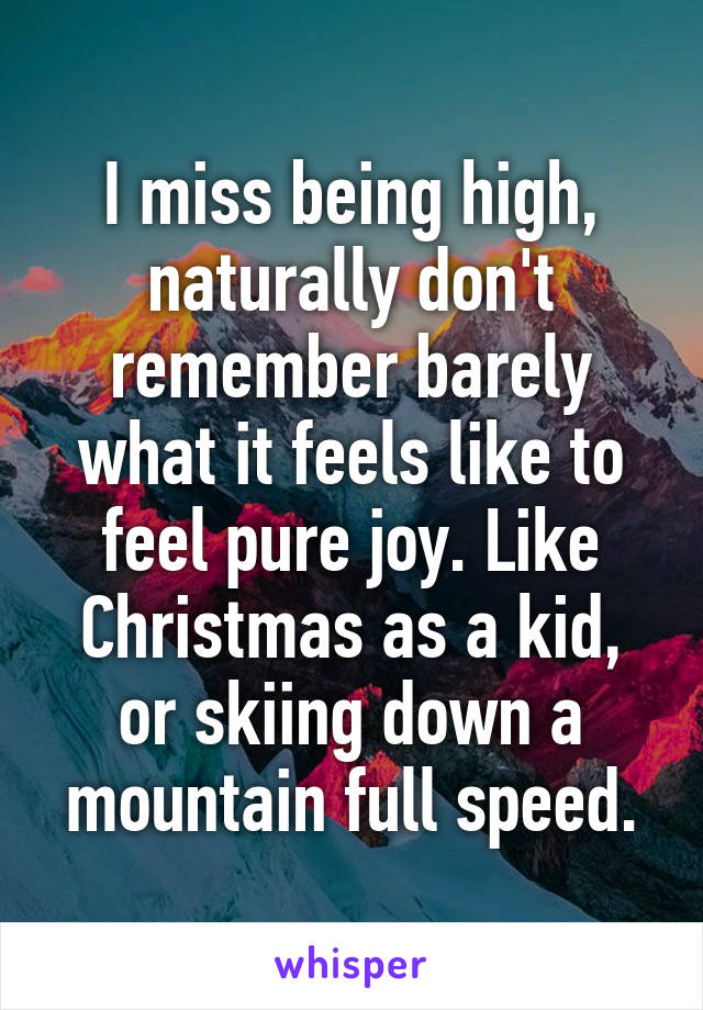 I miss being high, naturally don't remember barely what it feels like to feel pure joy. Like Christmas as a kid, or skiing down a mountain full speed.