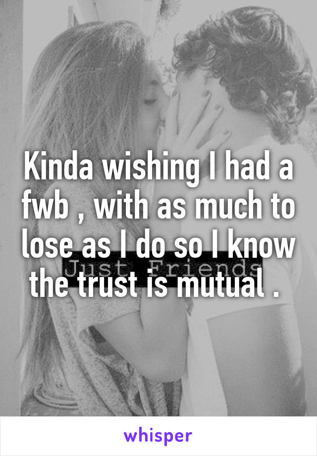 Kinda wishing I had a fwb , with as much to lose as I do so I know the trust is mutual . 