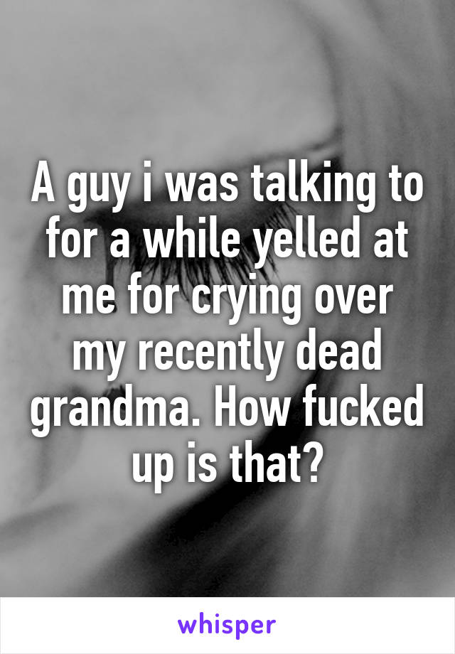 A guy i was talking to for a while yelled at me for crying over my recently dead grandma. How fucked up is that?