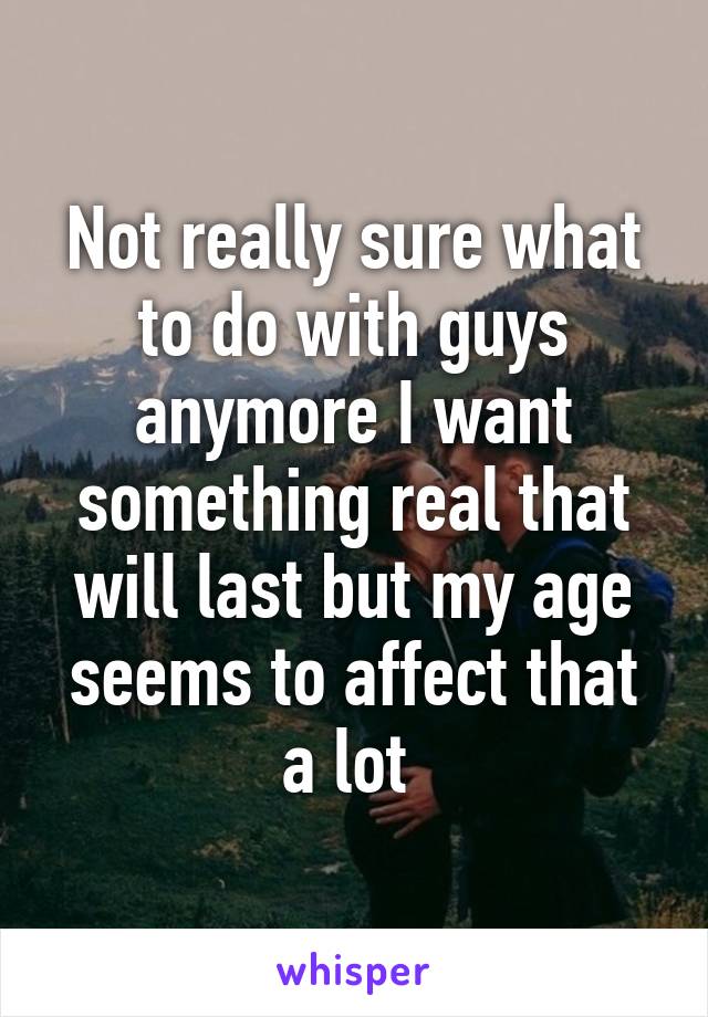 Not really sure what to do with guys anymore I want something real that will last but my age seems to affect that a lot 