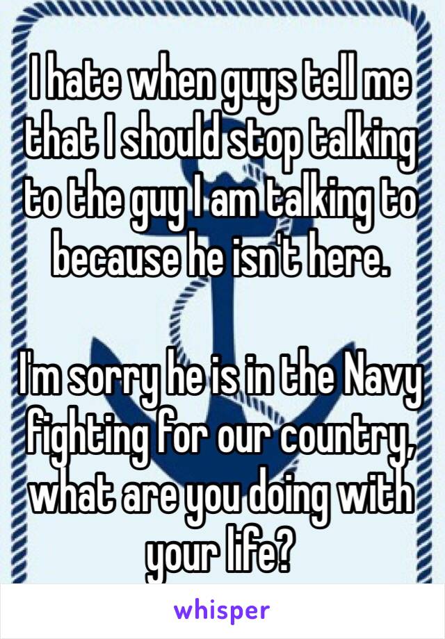 I hate when guys tell me that I should stop talking to the guy I am talking to because he isn't here.

I'm sorry he is in the Navy fighting for our country, what are you doing with your life?