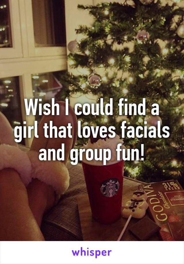 Wish I could find a girl that loves facials and group fun!