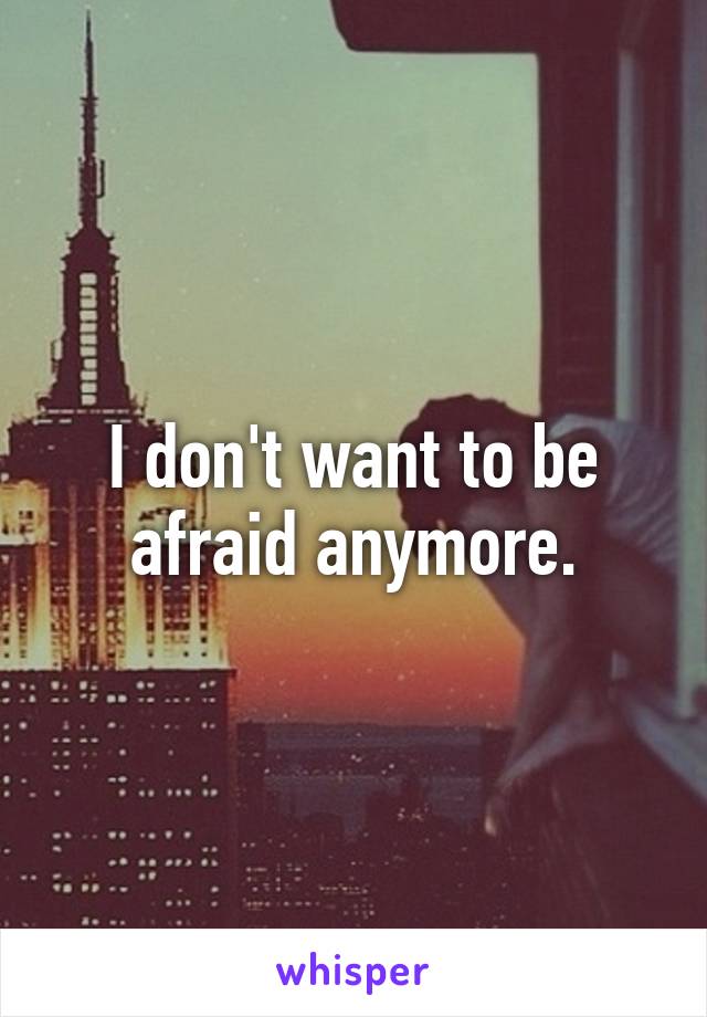 I don't want to be afraid anymore.