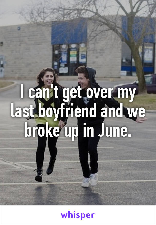 I can't get over my last boyfriend and we broke up in June.