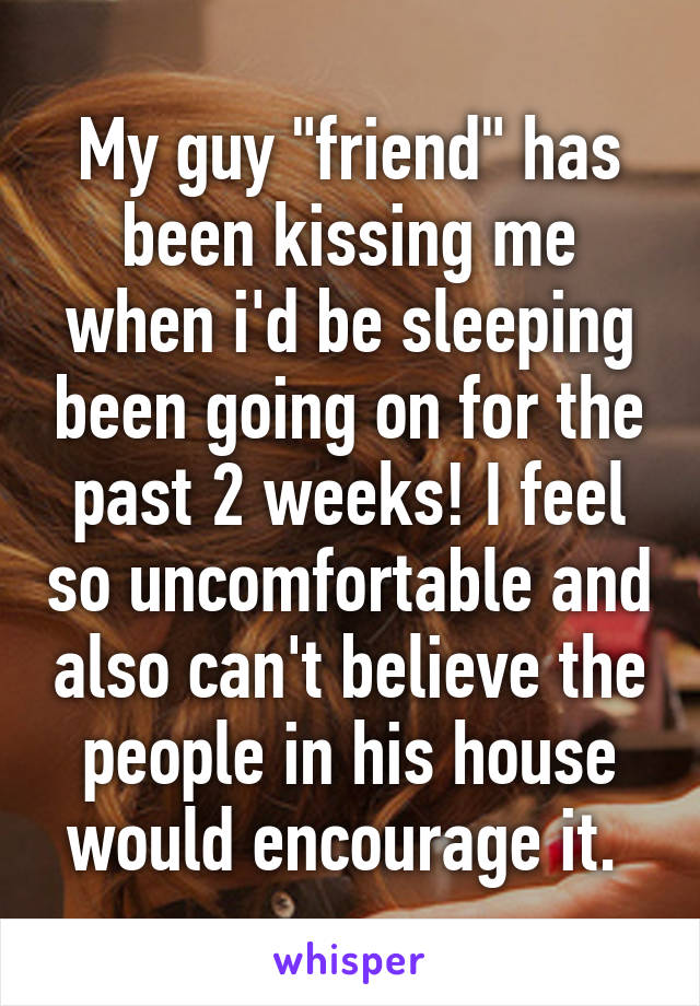 My guy "friend" has been kissing me when i'd be sleeping been going on for the past 2 weeks! I feel so uncomfortable and also can't believe the people in his house would encourage it. 