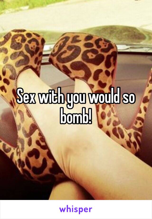 Sex with you would so bomb! 