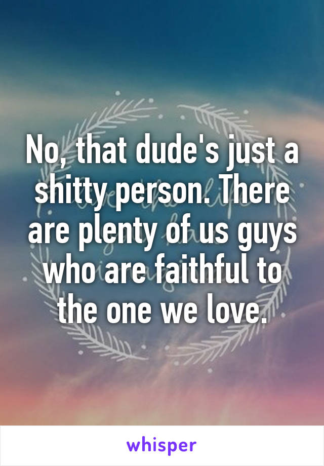 No, that dude's just a shitty person. There are plenty of us guys who are faithful to the one we love.