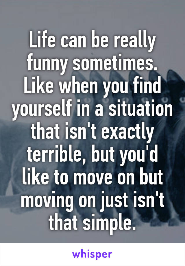 Life can be really funny sometimes.
Like when you find yourself in a situation that isn't exactly terrible, but you'd like to move on but moving on just isn't that simple.