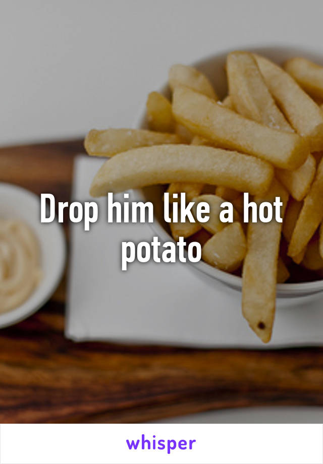Drop him like a hot potato