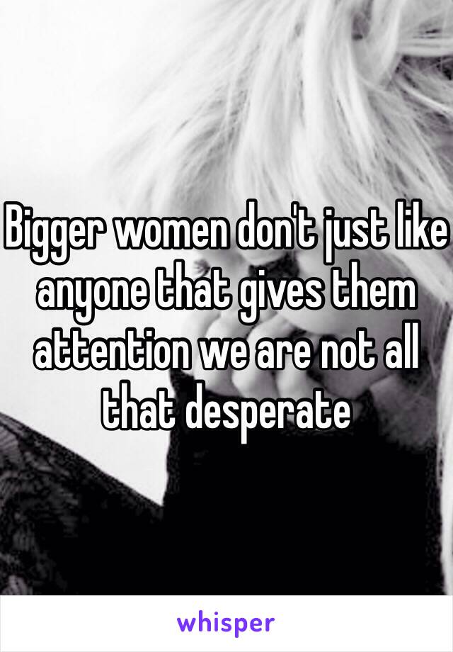 Bigger women don't just like anyone that gives them attention we are not all that desperate 