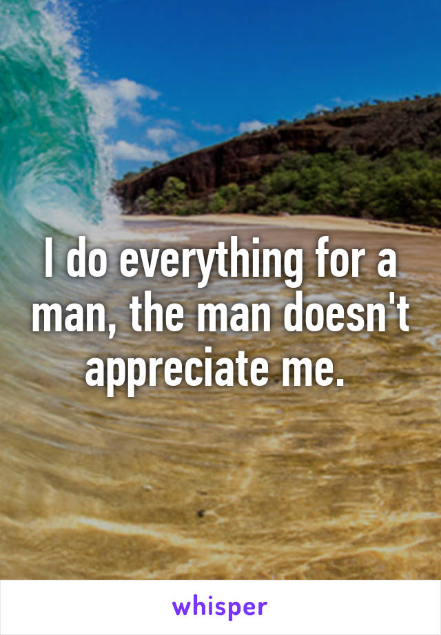I do everything for a man, the man doesn't appreciate me. 