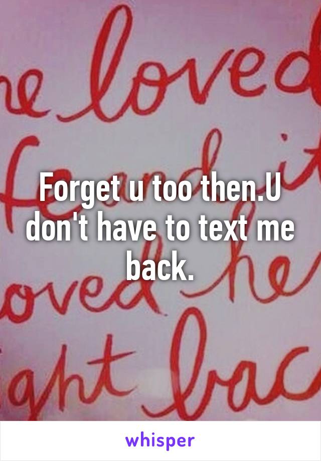 Forget u too then.U don't have to text me back.
